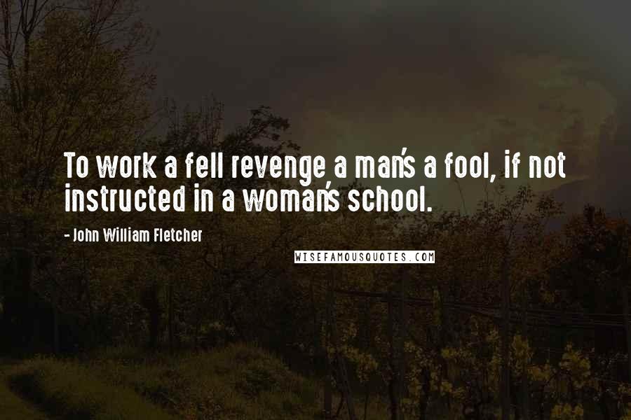 John William Fletcher Quotes: To work a fell revenge a man's a fool, if not instructed in a woman's school.