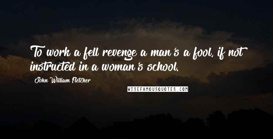 John William Fletcher Quotes: To work a fell revenge a man's a fool, if not instructed in a woman's school.