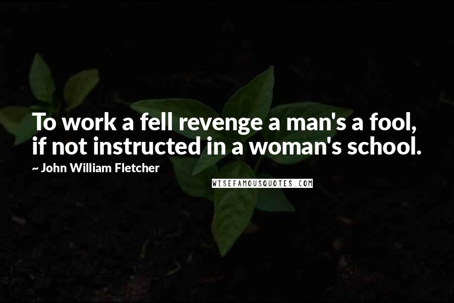 John William Fletcher Quotes: To work a fell revenge a man's a fool, if not instructed in a woman's school.