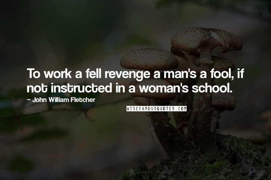 John William Fletcher Quotes: To work a fell revenge a man's a fool, if not instructed in a woman's school.