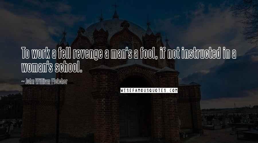 John William Fletcher Quotes: To work a fell revenge a man's a fool, if not instructed in a woman's school.