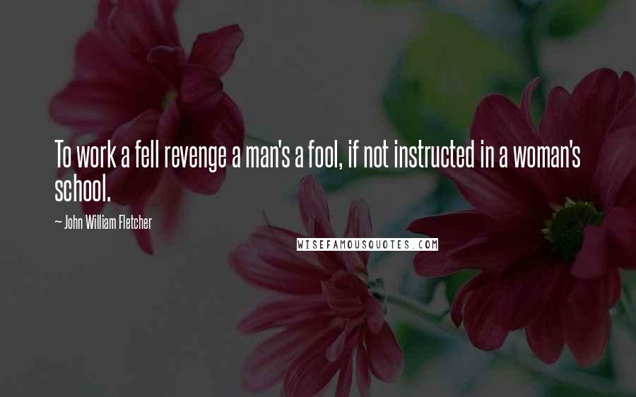 John William Fletcher Quotes: To work a fell revenge a man's a fool, if not instructed in a woman's school.