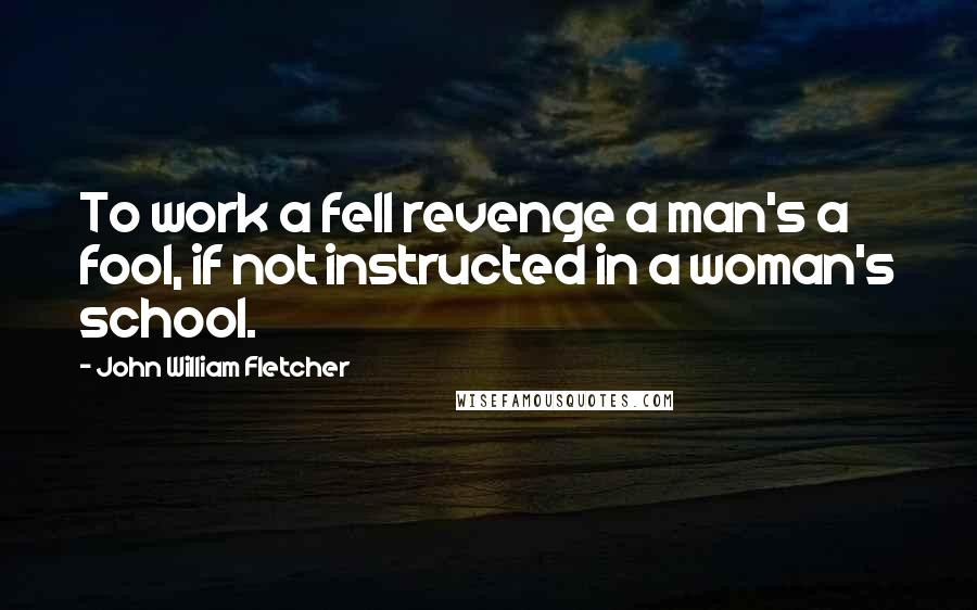 John William Fletcher Quotes: To work a fell revenge a man's a fool, if not instructed in a woman's school.