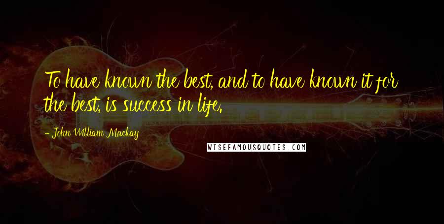 John William Mackay Quotes: To have known the best, and to have known it for the best, is success in life.