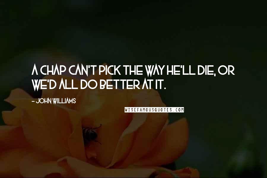 John Williams Quotes: A chap can't pick the way he'll die, or we'd all do better at it.