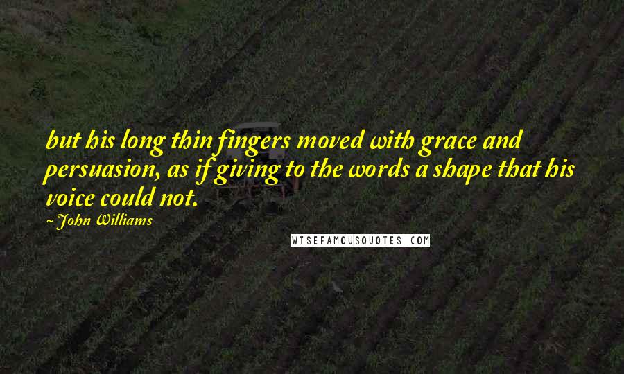 John Williams Quotes: but his long thin fingers moved with grace and persuasion, as if giving to the words a shape that his voice could not.