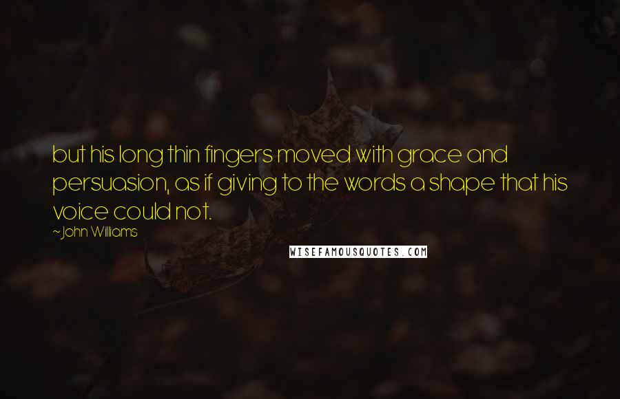 John Williams Quotes: but his long thin fingers moved with grace and persuasion, as if giving to the words a shape that his voice could not.