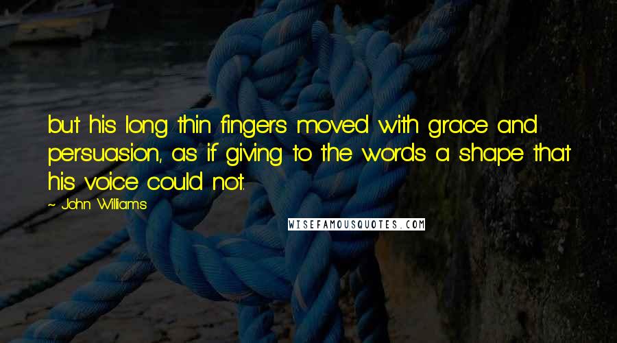 John Williams Quotes: but his long thin fingers moved with grace and persuasion, as if giving to the words a shape that his voice could not.