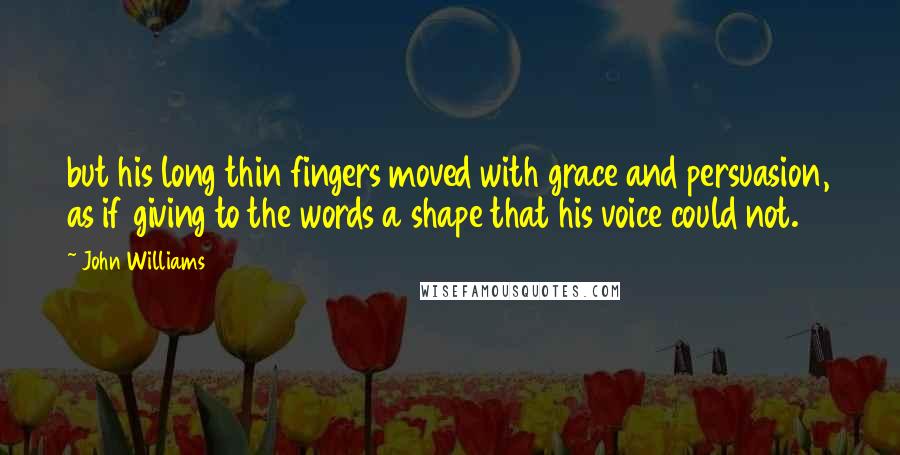 John Williams Quotes: but his long thin fingers moved with grace and persuasion, as if giving to the words a shape that his voice could not.