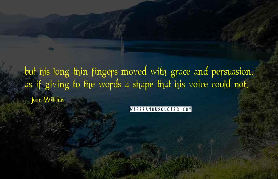 John Williams Quotes: but his long thin fingers moved with grace and persuasion, as if giving to the words a shape that his voice could not.