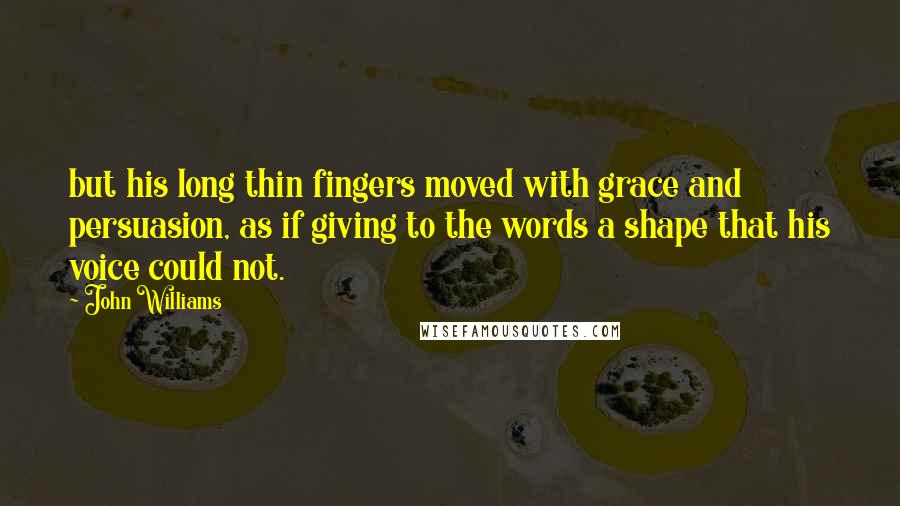 John Williams Quotes: but his long thin fingers moved with grace and persuasion, as if giving to the words a shape that his voice could not.