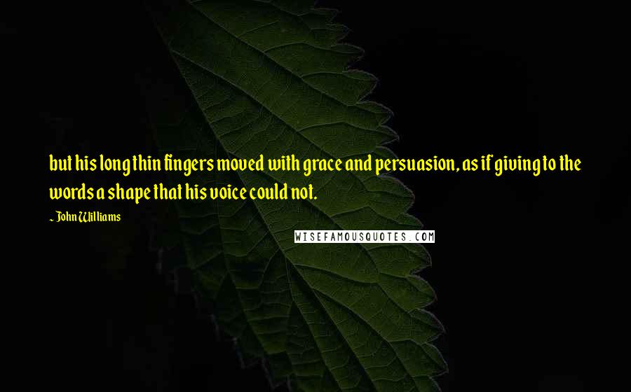 John Williams Quotes: but his long thin fingers moved with grace and persuasion, as if giving to the words a shape that his voice could not.