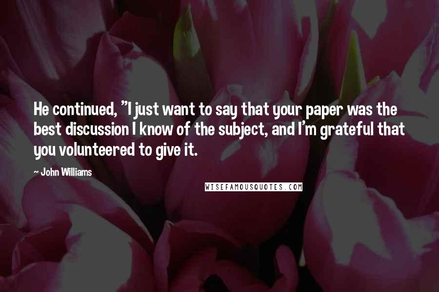 John Williams Quotes: He continued, "I just want to say that your paper was the best discussion I know of the subject, and I'm grateful that you volunteered to give it.