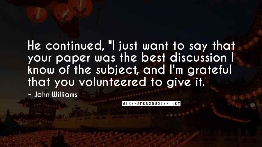 John Williams Quotes: He continued, "I just want to say that your paper was the best discussion I know of the subject, and I'm grateful that you volunteered to give it.