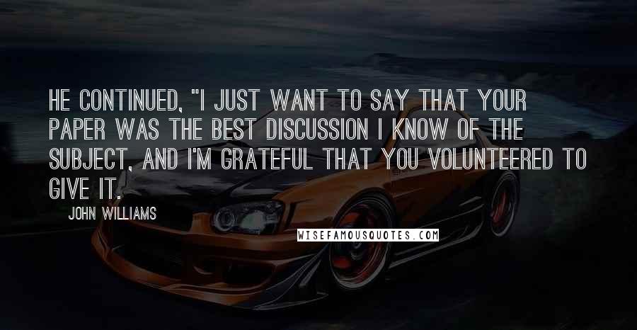 John Williams Quotes: He continued, "I just want to say that your paper was the best discussion I know of the subject, and I'm grateful that you volunteered to give it.