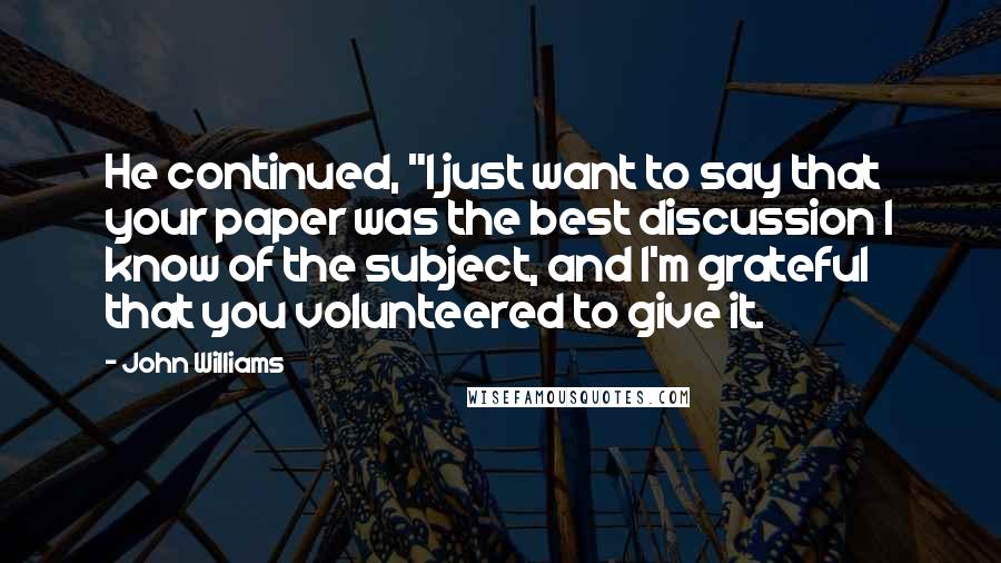 John Williams Quotes: He continued, "I just want to say that your paper was the best discussion I know of the subject, and I'm grateful that you volunteered to give it.