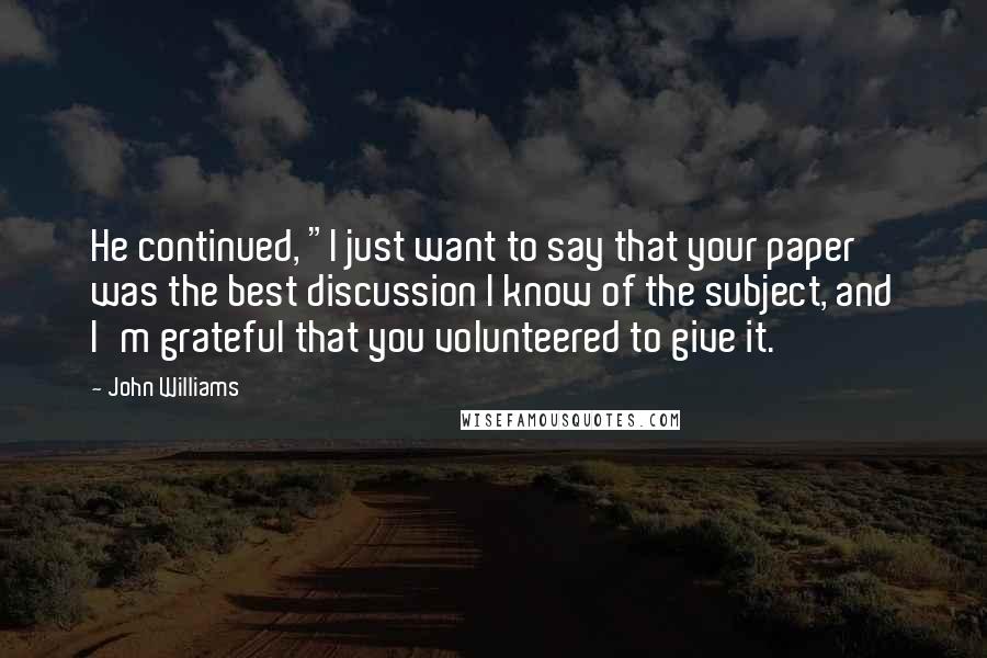 John Williams Quotes: He continued, "I just want to say that your paper was the best discussion I know of the subject, and I'm grateful that you volunteered to give it.