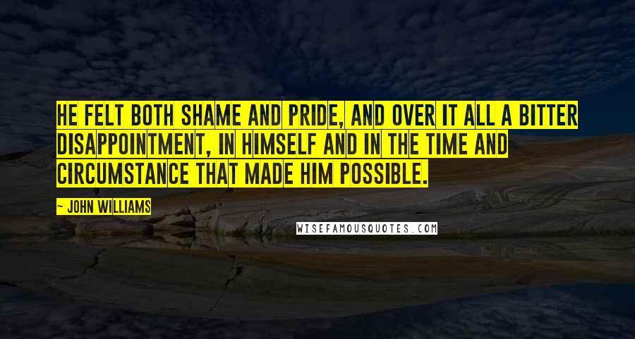 John Williams Quotes: He felt both shame and pride, and over it all a bitter disappointment, in himself and in the time and circumstance that made him possible.