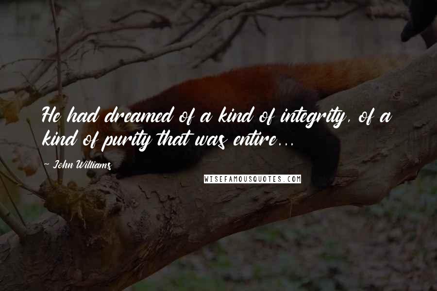 John Williams Quotes: He had dreamed of a kind of integrity, of a kind of purity that was entire...