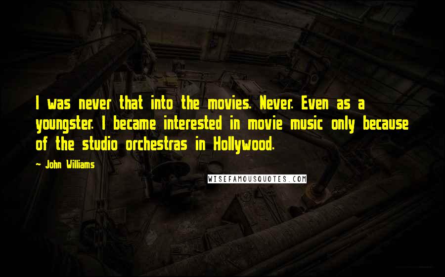 John Williams Quotes: I was never that into the movies. Never. Even as a youngster. I became interested in movie music only because of the studio orchestras in Hollywood.