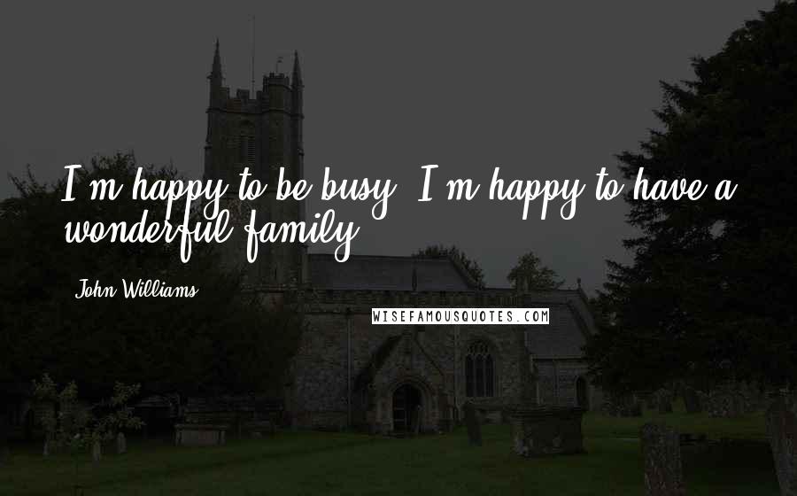 John Williams Quotes: I'm happy to be busy. I'm happy to have a wonderful family.