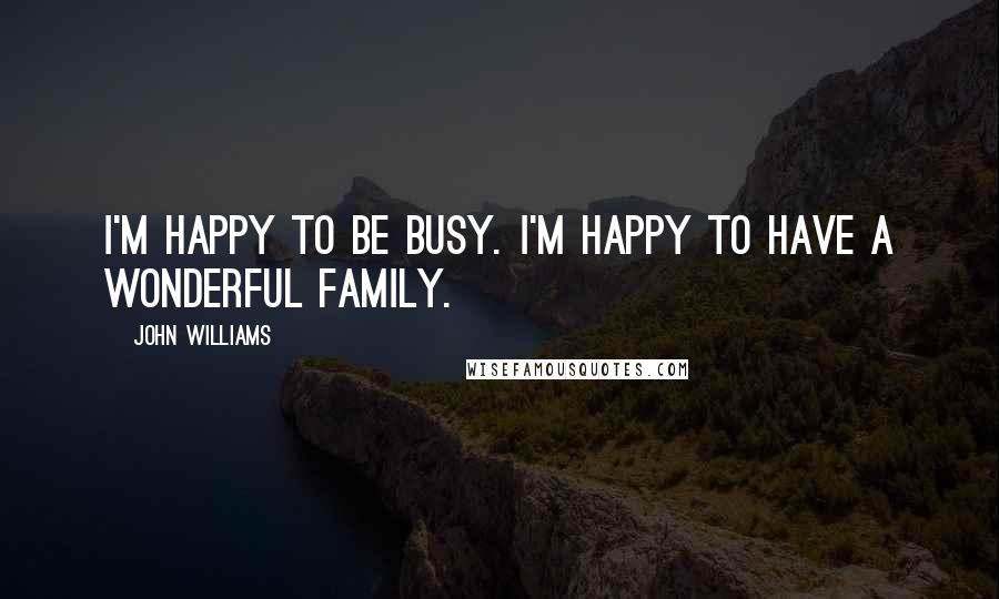 John Williams Quotes: I'm happy to be busy. I'm happy to have a wonderful family.