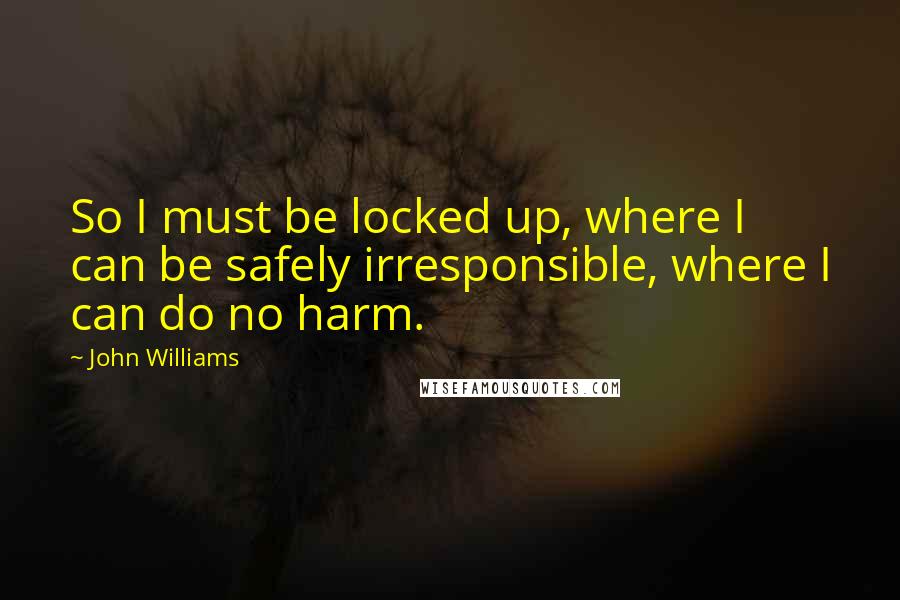 John Williams Quotes: So I must be locked up, where I can be safely irresponsible, where I can do no harm.