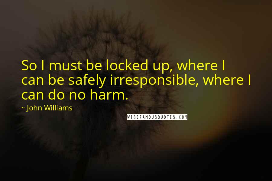 John Williams Quotes: So I must be locked up, where I can be safely irresponsible, where I can do no harm.