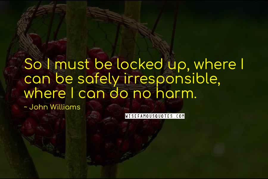 John Williams Quotes: So I must be locked up, where I can be safely irresponsible, where I can do no harm.