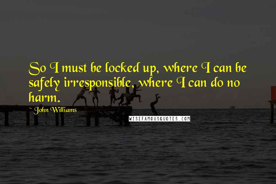 John Williams Quotes: So I must be locked up, where I can be safely irresponsible, where I can do no harm.