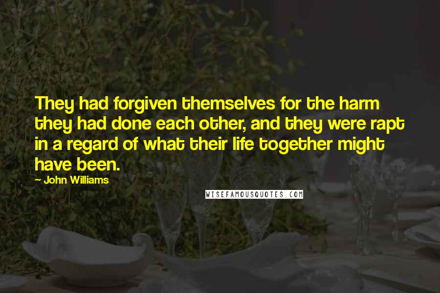 John Williams Quotes: They had forgiven themselves for the harm they had done each other, and they were rapt in a regard of what their life together might have been.