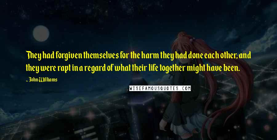 John Williams Quotes: They had forgiven themselves for the harm they had done each other, and they were rapt in a regard of what their life together might have been.