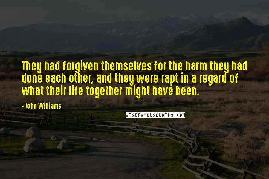 John Williams Quotes: They had forgiven themselves for the harm they had done each other, and they were rapt in a regard of what their life together might have been.