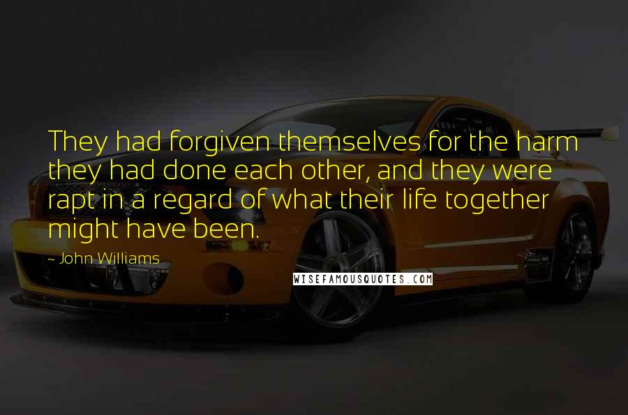 John Williams Quotes: They had forgiven themselves for the harm they had done each other, and they were rapt in a regard of what their life together might have been.