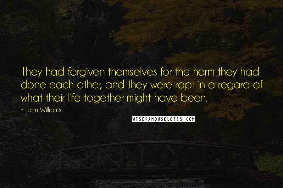 John Williams Quotes: They had forgiven themselves for the harm they had done each other, and they were rapt in a regard of what their life together might have been.