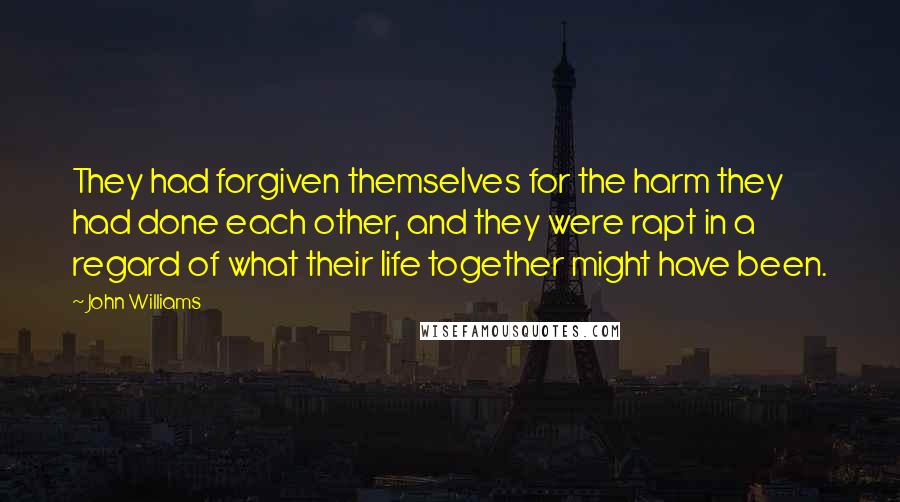 John Williams Quotes: They had forgiven themselves for the harm they had done each other, and they were rapt in a regard of what their life together might have been.