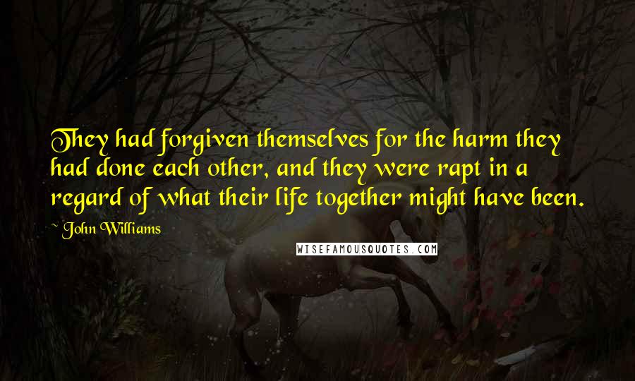 John Williams Quotes: They had forgiven themselves for the harm they had done each other, and they were rapt in a regard of what their life together might have been.