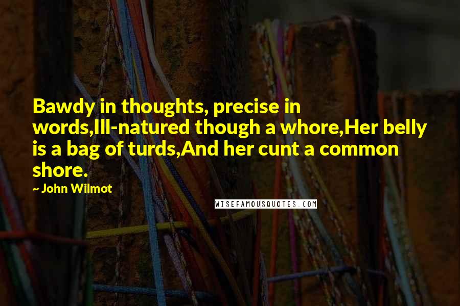 John Wilmot Quotes: Bawdy in thoughts, precise in words,Ill-natured though a whore,Her belly is a bag of turds,And her cunt a common shore.