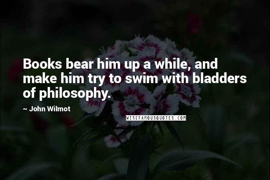 John Wilmot Quotes: Books bear him up a while, and make him try to swim with bladders of philosophy.