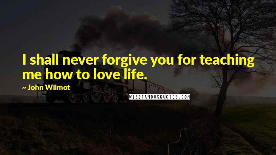 John Wilmot Quotes: I shall never forgive you for teaching me how to love life.