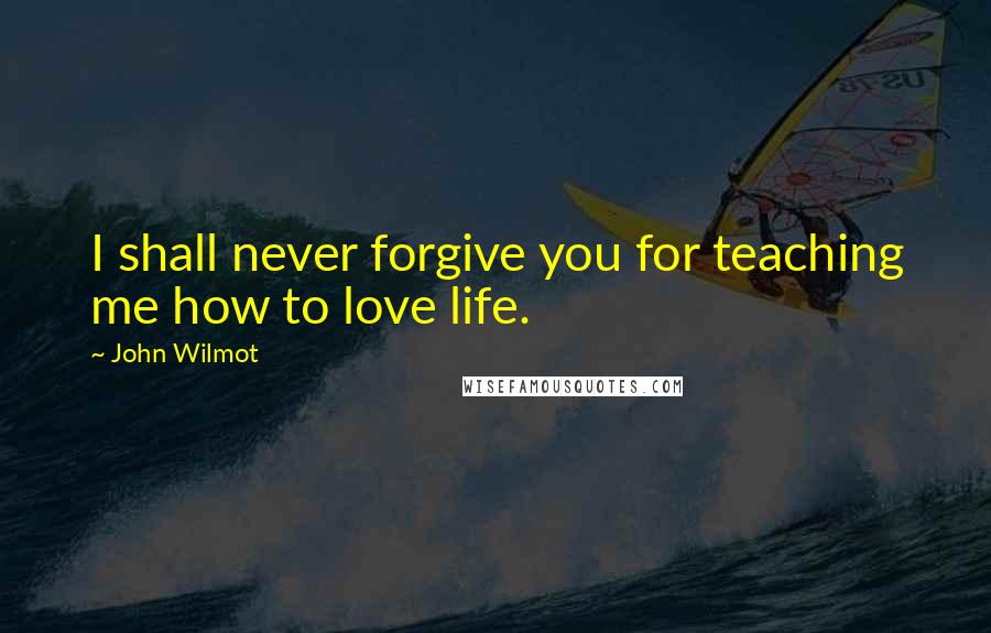 John Wilmot Quotes: I shall never forgive you for teaching me how to love life.