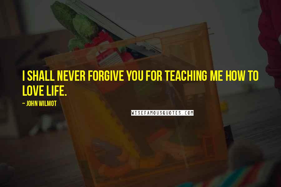 John Wilmot Quotes: I shall never forgive you for teaching me how to love life.