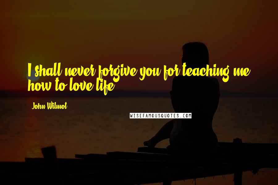 John Wilmot Quotes: I shall never forgive you for teaching me how to love life.