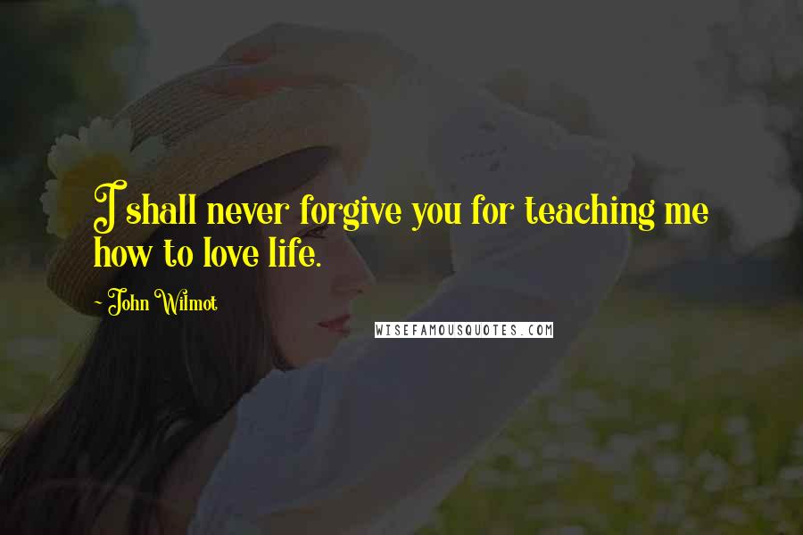 John Wilmot Quotes: I shall never forgive you for teaching me how to love life.