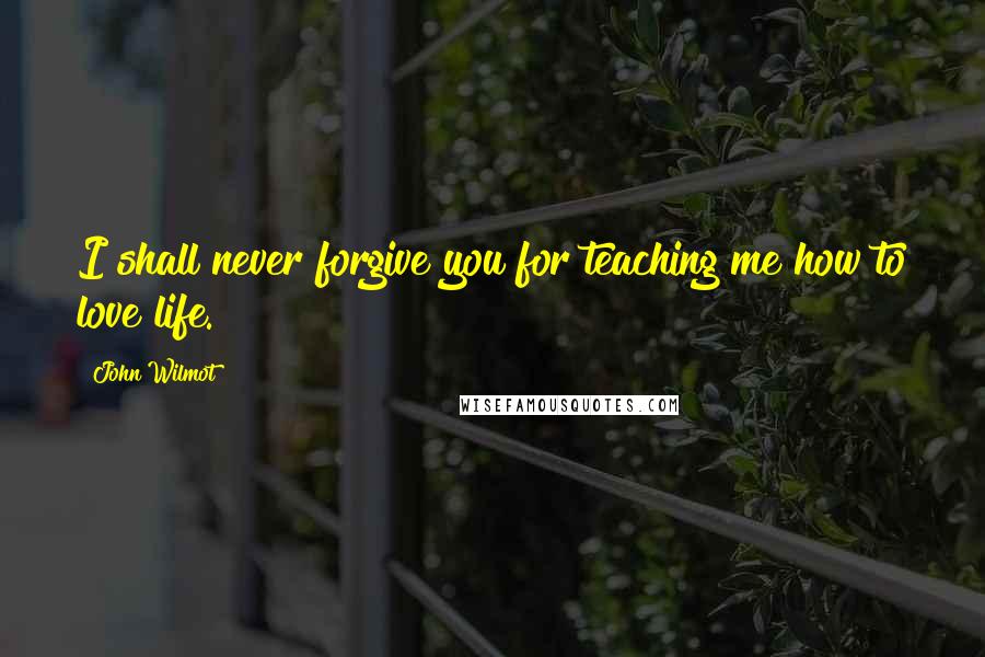 John Wilmot Quotes: I shall never forgive you for teaching me how to love life.