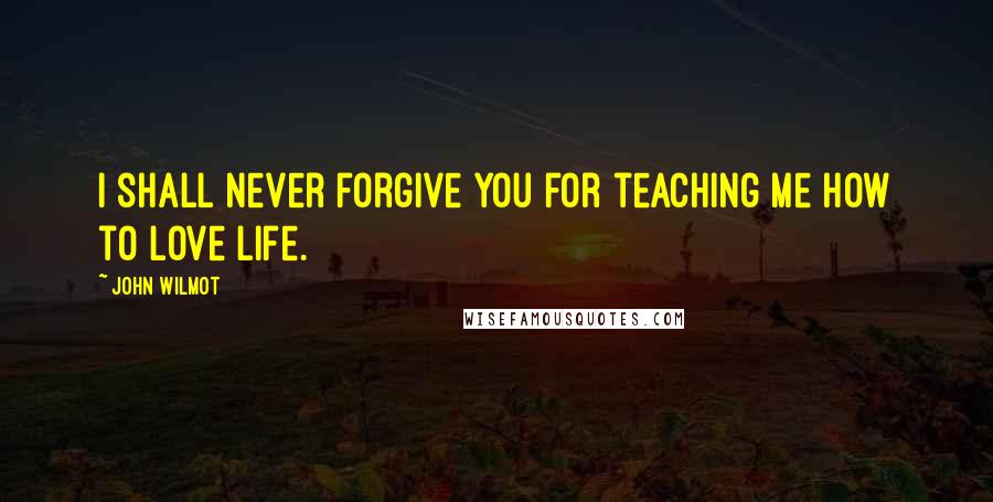 John Wilmot Quotes: I shall never forgive you for teaching me how to love life.