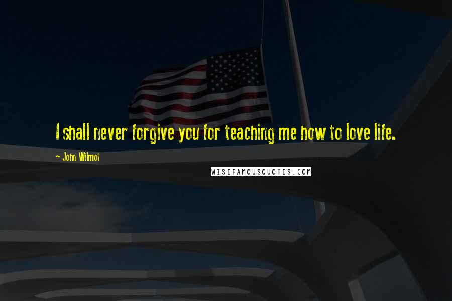 John Wilmot Quotes: I shall never forgive you for teaching me how to love life.