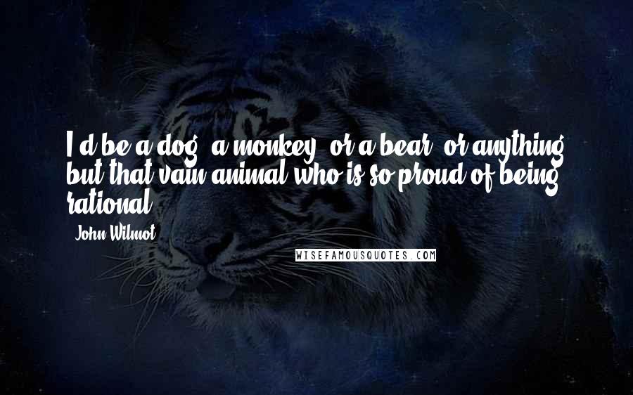 John Wilmot Quotes: I'd be a dog, a monkey, or a bear, or anything but that vain animal who is so proud of being rational.