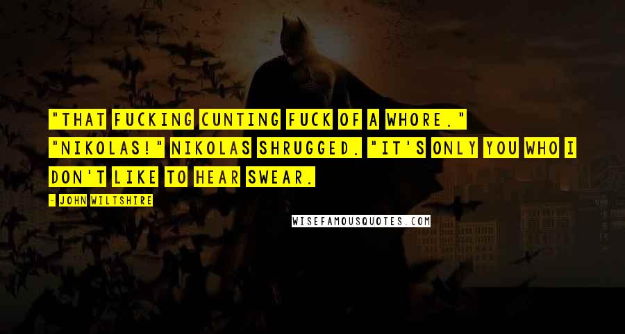 John Wiltshire Quotes: "That fucking cunting fuck of a whore." "Nikolas!" Nikolas shrugged. "It's only you who I don't like to hear swear.