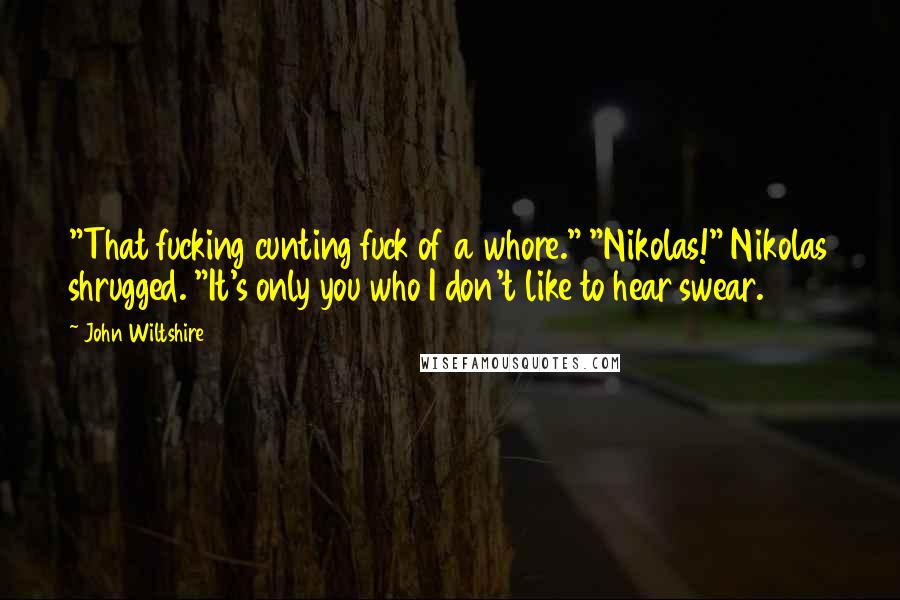 John Wiltshire Quotes: "That fucking cunting fuck of a whore." "Nikolas!" Nikolas shrugged. "It's only you who I don't like to hear swear.